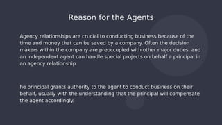 Agency relationships are crucial to conducting business because of the
time and money that can be saved by a company. Often the decision
makers within the company are preoccupied with other major duties, and
an independent agent can handle special projects on behalf a principal in
an agency relationship
he principal grants authority to the agent to conduct business on their
behalf, usually with the understanding that the principal will compensate
the agent accordingly.
Reason for the Agents
 