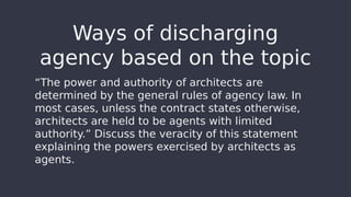 “The power and authority of architects are
determined by the general rules of agency law. In
most cases, unless the contract states otherwise,
architects are held to be agents with limited
authority.” Discuss the veracity of this statement
explaining the powers exercised by architects as
agents.
Ways of discharging
agency based on the topic
 
