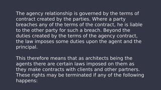 The agency relationship is governed by the terms of
contract created by the parties. Where a party
breaches any of the terms of the contract, he is liable
to the other party for such a breach. Beyond the
duties created by the terms of the agency contract,
the law imposes some duties upon the agent and the
principal.
This therefore means that as architects being the
agents there are certain laws imposed on them as
they make contracts with clients and other partners.
These rights may be terminated if any of the following
happens:
 