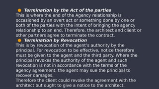 ● Termination by the Act of the parties
This is where the end of the Agency relationship is
occasioned by an overt act or something done by one or
both of the parties with the intent of bringing the agency
relationship to an end. Therefore, the architect and client or
other partners agree to terminate the contract.
● Termination by Revocation
This is by revocation of the agent’s authority by the
principal. For revocation to be effective, notice therefore
must be given to the agent and the third party. Where the
principal revokes the authority of the agent and such
revocation is not in accordance with the terms of the
agency agreement, the agent may sue the principal to
recover damages.
Therefore the client could revoke the agreement with the
architect but ought to give a notice to the architect.
 