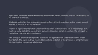 Agency can be defined as the relationship between two parties, whereby one has the authority to
act on behalf of another.
It is based on the fact that one person cannot perform all the transactions and so he can appoint
another to perform or act on his behalf.
The law of agency therefore falls under commercial law and deal with a set of relationships that
involve a party, called the agent, that is authorized to act on behalf of another, the principal, to
create legal relations with a third party.
The principal, expressly or implicitly, authorizes the agent to work under their control and on
their behalf. The agent is, thus, required to negotiate on behalf of the principal or bring them and
third parties into contractual relationship
 