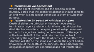 ● Termination via Agreement
Where the agent (architect) and the principal (client)
mutually agree that the agency relationship should come to
an end when it is no longer beneficial to them or suits their
purpose.
● Termination by Death of Principal or Agent
Death of either the principal or the agent operates to
terminate an agency relationship. Where the principal has
died, the law considers the agency relationship he entered
into with his agent as having come to an end. If the agent
still acts on behalf of the dead principal, the contract
created by the agent with the third party is of no effect. The
situation will still be the same even where the agent had no
knowledge of the death of the principal. This is because the
obligation of agency are confidential and not transferable.
 