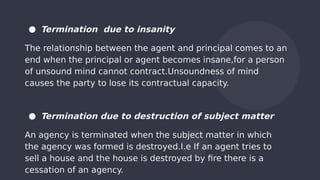 ● Termination due to insanity
The relationship between the agent and principal comes to an
end when the principal or agent becomes insane,for a person
of unsound mind cannot contract.Unsoundness of mind
causes the party to lose its contractual capacity.
● Termination due to destruction of subject matter
An agency is terminated when the subject matter in which
the agency was formed is destroyed.I.e If an agent tries to
sell a house and the house is destroyed by fire there is a
cessation of an agency.
 