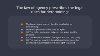 The law of agency prescribes the legal
rules for determining:
● The law of agency prescribes the legal rules for
determining:
● (a) How a person may become an agent
● (b) The rights and duties between the agent and the
principal
● (c) The relations between the agent and the third party
● (d) The manner in which the relationship between the
agent and the principal may be brought to an end.
 