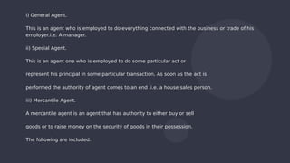 i) General Agent.
This is an agent who is employed to do everything connected with the business or trade of his
employer.i.e. A manager.
ii) Special Agent.
This is an agent one who is employed to do some particular act or
represent his principal in some particular transaction. As soon as the act is
performed the authority of agent comes to an end .i.e. a house sales person.
iii) Mercantile Agent.
A mercantile agent is an agent that has authority to either buy or sell
goods or to raise money on the security of goods in their possession.
The following are included:
 