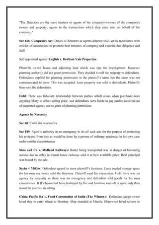 "The Directors are the mere trustees or agents of the company--trustees of the company's
money and property; agents in the transactions which they enter into on behalf of the
company."
Sec 166, Companies Act: Duties of directors as agents-director shall act in accordance with
articles of association, to promote best interests of company and exercise due diligence and
skill
Self appointed agents: English v. Dedham Vale Properties
Plaintiffs owned house and adjoining land which was ripe for development. However
planning authority did not grant permission. They decided to sell the property to defendants.
Defendants applied for planning permission in the plaintiff’s name but the same was not
communicated to them. This was accepted. Later property was sold to defendants. Plaintiffs
then sued the defendants.
Held: There was fiduciary relationship between parties which arises when purchaser does
anything likely to affect selling price and defendants were liable to pay profits incurred out
of purported agency due to grant of planning permission
Agency by Necessity
Sec 68: Claim for necessaries
Sec 189: Agent’s authority in an emergency to do all such acts for the purpose of protecting
his principal from loss as would be done by a person of ordinary prudence, in his own case
under similar circumstances
Sims and Co v. Midland Railways: Butter being transported was in danger of becoming
useless due to delay in transit hence railways sold it at best available price. Held principal
was bound by the sale.
Sachs v Miklos: Defendant agreed to store plaintiff’s furniture. Later needed storage space
for his own use hence sold the furniture. Plaintiff sued for conversion. Held there was no
agency by necessity as there was no emergency and defendant sold goods for his own
convenience. If D’s house had been destroyed by fire and furniture was left in open, only then
would be justified in selling
China Pacific SA v. Food Corporation of India (The Winson): Defendant cargo owner
hired ship to carry wheat to Bombay. Ship stranded at Manila. Shipowner hired salvors to
 