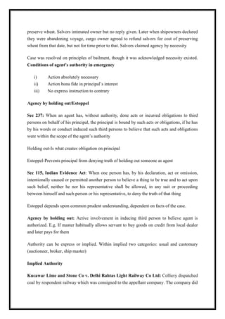 preserve wheat. Salvors intimated owner but no reply given. Later when shipowners declared
they were abandoning voyage, cargo owner agreed to refund salvors for cost of preserving
wheat from that date, but not for time prior to that. Salvors claimed agency by necessity
Case was resolved on principles of bailment, though it was acknowledged necessity existed.
Conditions of agent’s authority in emergency
i) Action absolutely necessary
ii) Action bona fide in principal’s interest
iii) No express instruction to contrary
Agency by holding out/Estoppel
Sec 237: When an agent has, without authority, done acts or incurred obligations to third
persons on behalf of his principal, the principal is bound by such acts or obligations, if he has
by his words or conduct induced such third persons to believe that such acts and obligations
were within the scope of the agent’s authority
Holding out-Is what creates obligation on principal
Estoppel-Prevents principal from denying truth of holding out someone as agent
Sec 115, Indian Evidence Act: When one person has, by his declaration, act or omission,
intentionally caused or permitted another person to believe a thing to be true and to act upon
such belief, neither he nor his representative shall be allowed, in any suit or proceeding
between himself and such person or his representative, to deny the truth of that thing
Estoppel depends upon common prudent understanding, dependent on facts of the case.
Agency by holding out: Active involvement in inducing third person to believe agent is
authorized. E.g. If master habitually allows servant to buy goods on credit from local dealer
and later pays for them
Authority can be express or implied. Within implied two categories: usual and customary
(auctioneer, broker, ship master)
Implied Authority
Kucawar Lime and Stone Co v. Delhi Rahtas Light Railway Co Ltd: Colliery dispatched
coal by respondent railway which was consigned to the appellant company. The company did
 