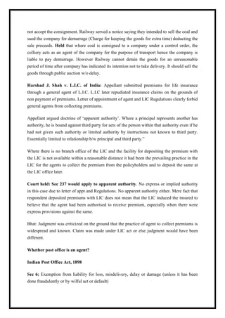 not accept the consignment. Railway served a notice saying they intended to sell the coal and
sued the company for demurrage (Charge for keeping the goods for extra time) deducting the
sale proceeds. Held that where coal is consigned to a company under a control order, the
colliery acts as an agent of the company for the purpose of transport hence the company is
liable to pay demurrage. However Railway cannot detain the goods for an unreasonable
period of time after company has indicated its intention not to take delivery. It should sell the
goods through public auction w/o delay.
Harshad J. Shah v. L.I.C. of India: Appellant submitted premiums for life insurance
through a general agent of L.I.C. L.I.C later repudiated insurance claims on the grounds of
non payment of premiums. Letter of appointment of agent and LIC Regulations clearly forbid
general agents from collecting premiums.
Appellant argued doctrine of ‘apparent authority’. Where a principal represents another has
authority, he is bound against third party for acts of the person within that authority even if he
had not given such authority or limited authority by instructions not known to third party.
Essentially limited to relationship b/w principal and third party.”
Where there is no branch office of the LIC and the facility for depositing the premium with
the LIC is not available within a reasonable distance it had been the prevailing practice in the
LIC for the agents to collect the premium from the policyholders and to deposit the same at
the LIC office later.
Court held: Sec 237 would apply to apparent authority. No express or implied authority
in this case due to letter of appt and Regulations. No apparent authority either. Mere fact that
respondent deposited premiums with LIC does not mean that the LIC induced the insured to
believe that the agent had been authorised to receive premium, especially when there were
express provisions against the same.
Bhat: Judgment was criticized on the ground that the practice of agent to collect premiums is
widespread and known. Claim was made under LIC act or else judgment would have been
different.
Whether post office is an agent?
Indian Post Office Act, 1898
Sec 6: Exemption from liability for loss, misdelivery, delay or damage (unless it has been
done fraudulently or by wilful act or default)
 