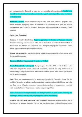 any consideration for the goods-as agent has power to take delivery of goods. Burden is on
plaintiff to show that there was a limitation on the agent’s authority and the same was known
to the defendant.
Kannelles v Locke: Person impersonating as hotel clerk stole plaintiff’s property. Held
where proprietor negligently allows an imposter to act ostensibly as an agent and induces
patrons of the hotel to believe the same, is estopped from denying lack of authority of such
imposter.
Agency and Companies
Doctrine of Constructive Notice: Negative application of Doctrine of Apparent authority.
Presumed anybody who wishes to enter into a transaction is aware of Memorandum of
Association and Articles of Association of a Company-why?-public documents. Hence
person expect to know scope of agent’s authority.
Section 610, Companies Act-There can be inspection and production of documents with
Registrar of Companies
Doctrine of Indoor Management: Exception to CN Rule
Royal British Bank v. Turquand: Company gave bond for 2000 pounds to bank. Later
when sued alleged that under Articles of Association, directors can only borrow if it is
authorised by a company resolution. A resolution had been passed but it did not specify how
much could be borrowed.
Held: There was constructive notice as AoA was registered with Companies House. But this
could not be applied to ordinary resolutions as these were not registered. Held bond was valid
and there was no obligation on persons to ensure that procedures of company were complied
with. Internal affairs of the company were the company’s problem.
Hence under indoor management rule if a third party trusts an agent of the company, the
company is bound whether or not party had power to bind the company.
Freeman and Lockyer v. Buckhurst Park Properties: Defendant company allowed one of
the directors to act as a Managing Director and give instructions to plaintiff to work on its
 
