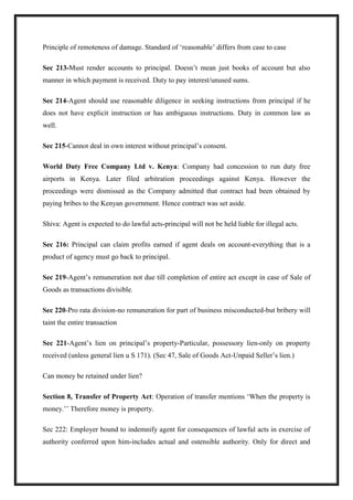 Principle of remoteness of damage. Standard of ‘reasonable’ differs from case to case
Sec 213-Must render accounts to principal. Doesn’t mean just books of account but also
manner in which payment is received. Duty to pay interest/unused sums.
Sec 214-Agent should use reasonable diligence in seeking instructions from principal if he
does not have explicit instruction or has ambiguous instructions. Duty in common law as
well.
Sec 215-Cannot deal in own interest without principal’s consent.
World Duty Free Company Ltd v. Kenya: Company had concession to run duty free
airports in Kenya. Later filed arbitration proceedings against Kenya. However the
proceedings were dismissed as the Company admitted that contract had been obtained by
paying bribes to the Kenyan government. Hence contract was set aside.
Shiva: Agent is expected to do lawful acts-principal will not be held liable for illegal acts.
Sec 216: Principal can claim profits earned if agent deals on account-everything that is a
product of agency must go back to principal.
Sec 219-Agent’s remuneration not due till completion of entire act except in case of Sale of
Goods as transactions divisible.
Sec 220-Pro rata division-no remuneration for part of business misconducted-but bribery will
taint the entire transaction
Sec 221-Agent’s lien on principal’s property-Particular, possessory lien-only on property
received (unless general lien u S 171). (Sec 47, Sale of Goods Act-Unpaid Seller’s lien.)
Can money be retained under lien?
Section 8, Transfer of Property Act: Operation of transfer mentions ‘When the property is
money.’’ Therefore money is property.
Sec 222: Employer bound to indemnify agent for consequences of lawful acts in exercise of
authority conferred upon him-includes actual and ostensible authority. Only for direct and
 