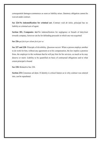consequential damages-commences as soon as liability arises. Statutory obligation cannot be
waived under contract.
Sec 224-No indemnification for criminal act. Contract void ab initio, principal has no
liability or criminal acts of agent.
Section 201, Companies Act-No indemnification for negligence or breach of duty/trust
towards company, however can be for defending proceeds in which one was acquitted.
Sec 226-qui facit per alium facit per se
Sec 227 and 228- Principle of divisibility. Quantum meruit- When a person employs another
to do work for him, without any agreement as to his compensation, the law implies a promise
from, the employer to the workman that he will pay him for his services, as much as he may
deserve or merit. Liability to be quantified on basis of contractual obligations and to what
extent principal is bound
Sec 230- Related to Sec 226.
Section 231-Consensus ad idem. If identity is critical feature as to why contract was entered
into, can be repudiated.
 