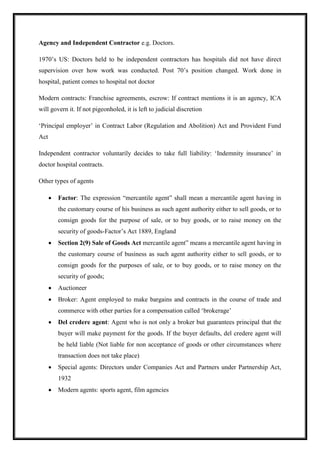 Agency and Independent Contractor e.g. Doctors.
1970’s US: Doctors held to be independent contractors has hospitals did not have direct
supervision over how work was conducted. Post 70’s position changed. Work done in
hospital, patient comes to hospital not doctor
Modern contracts: Franchise agreements, escrow: If contract mentions it is an agency, ICA
will govern it. If not pigeonholed, it is left to judicial discretion
‘Principal employer’ in Contract Labor (Regulation and Abolition) Act and Provident Fund
Act
Independent contractor voluntarily decides to take full liability: ‘Indemnity insurance’ in
doctor hospital contracts.
Other types of agents
 Factor: The expression “mercantile agent” shall mean a mercantile agent having in
the customary course of his business as such agent authority either to sell goods, or to
consign goods for the purpose of sale, or to buy goods, or to raise money on the
security of goods-Factor’s Act 1889, England
 Section 2(9) Sale of Goods Act mercantile agent” means a mercantile agent having in
the customary course of business as such agent authority either to sell goods, or to
consign goods for the purposes of sale, or to buy goods, or to raise money on the
security of goods;
 Auctioneer
 Broker: Agent employed to make bargains and contracts in the course of trade and
commerce with other parties for a compensation called ‘brokerage’
 Del credere agent: Agent who is not only a broker but guarantees principal that the
buyer will make payment for the goods. If the buyer defaults, del credere agent will
be held liable (Not liable for non acceptance of goods or other circumstances where
transaction does not take place)
 Special agents: Directors under Companies Act and Partners under Partnership Act,
1932
 Modern agents: sports agent, film agencies
 