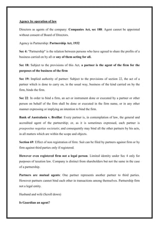 Agency by operation of law
Directors as agents of the company: Companies Act, sec 188: Agent cannot be appointed
without consent of Board of Directors.
Agency in Partnership: Partnership Act, 1932
Sec 4: "Partnership" is the relation between persons who have agreed to share the profits of a
business carried on by all or any of them acting for all.
Sec 18: Subject to the provisions of this Act, a partner is the agent of the firm for the
purposes of the business of the firm
Sec 19: Implied authority of partner: Subject to the provisions of section 22, the act of a
partner which is done to carry on, in the usual way, business of the kind carried on by the
firm, binds the firm.
Sec 22: In order to bind a firm, an act or instrument done or executed by a partner or other
person on behalf of the firm shall be done or executed in the firm name, or in any other
manner expressing or implying an intention to bind the firm.
Bank of Australasia v. Breillat: Every partner is, in contemplation of law, the general and
accredited agent of the partnership; or, as it is sometimes expressed, each partner is
praepositus negotias societatis; and consequently may bind all the other partners by his acts,
in all matters which are within the scope and objects.
Section 69: Effect of non registration of firm: Suit can be filed by partners against firm or by
firm against third parties only if registered.
However even registered firm not a legal person. Limited identity under Sec 4 only for
purposes of taxation law. Company is distinct from shareholders but not the same in the case
of a partnership.
Partners are mutual agents: One partner represents another partner to third parties.
However partners cannot bind each other in transactions among themselves. Partnership firm
not a legal entity.
Husband and wife (Scroll down)
Is Guardian an agent?
 