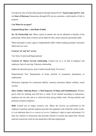 Can there be sale of immovable property through General PoA?: Suraj Lamp and Pvt. Ltd.
v/s State of Haryana-Transactions through GPA do not constitute a valid transfer of title in
property
Can Minor be an agent?
Gopimal Burga Das v. Jain Bank of India
Sec 30, Partnership Act: Minor cannot be partner but can be admitted to benefits of the
partnership. While share of minor can be liable for firm, minor cannot be personally liable.
Where principal is minor, agent is independently liable without making principal vicariously
liable and vice versa
Contract ‘of’ and ‘for’ service
Two Tests: Control and Organizational
Contract of: Master Servant relationship. Control test vis a vis that of employer and
employee, facts of case imp. Fiduciary relationship.
Higher the discretion given, more it tends towards being ‘for service’.
Organizational Test: Interpretation of terms, position of occupation, permanency in
employment
Distinction important for contractual liability, statutory protection (labour welfare), social
security.
Silver Jubilee Tailoring House v. Chief Inspector of Shops and Establishment: Workers
given cloth for stitching and told how to stitch. If not stitched according to instructions,
employer can not only ask to re stitch but deny giving further work. Sewing machine and
premises owned by employer.
Held: Control test no longer exclusive test. Where the services are performed on the
employer’s premises and the employer provides the equipment with which the worker works,
it is an indication that it is a contract of service. Employer’s right to reject end product if it
does not conform to instructions also provides element of control and supervision. Servant
need not exclusively work for one master/have full time employment.
 