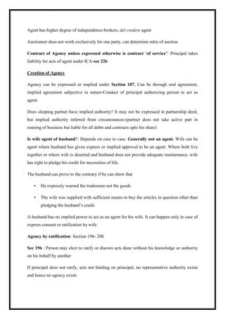 Agent has higher degree of independence-brokers, del credere agent
Auctioneer does not work exclusively for one party, can determine rules of auction
Contract of Agency unless expressed otherwise is contract ‘of service’: Principal takes
liability for acts of agent under ICA-sec 226
Creation of Agency
Agency can be expressed or implied under Section 187. Can be through oral agreement,
implied agreement subjective in nature-Conduct of principal authorizing person to act as
agent.
Does sleeping partner have implied authority? It may not be expressed in partnership deed,
but implied authority inferred from circumstances-(partner does not take active part in
running of business but liable for all debts and contracts upto his share)
Is wife agent of husband?: Depends on case to case. Generally not an agent. Wife can be
agent where husband has given express or implied approval to be an agent. Where both live
together or where wife is deserted and husband does not provide adequate maintenance, wife
has right to pledge his credit for necessities of life.
The husband can prove to the contrary if he can show that
• He expressly warned the tradesman not the goods
• The wife was supplied with sufficient means to buy the articles in question other than
pledging the husband’s credit.
A husband has no implied power to act as an agent for his wife. It can happen only in case of
express consent or ratification by wife.
Agency by ratification: Section 196- 200
Sec 196 : Person may elect to ratify or disown acts done without his knowledge or authority
on his behalf by another
If principal does not ratify, acts not binding on principal, no representative authority exists
and hence no agency exists
 