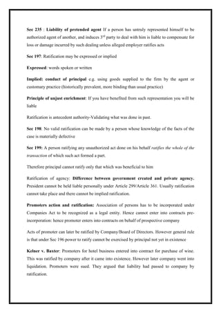 Sec 235 : Liability of pretended agent If a person has untruly represented himself to be
authorized agent of another, and induces 3rd
party to deal with him is liable to compensate for
loss or damage incurred by such dealing unless alleged employer ratifies acts
Sec 197: Ratification may be expressed or implied
Expressed: words spoken or written
Implied: conduct of principal e.g. using goods supplied to the firm by the agent or
customary practice (historically prevalent, more binding than usual practice)
Principle of unjust enrichment: If you have benefited from such representation you will be
liable
Ratification is antecedent authority-Validating what was done in past.
Sec 198: No valid ratification can be made by a person whose knowledge of the facts of the
case is materially defective
Sec 199: A person ratifying any unauthorized act done on his behalf ratifies the whole of the
transaction of which such act formed a part.
Therefore principal cannot ratify only that which was beneficial to him
Ratification of agency: Difference between government created and private agency.
President cannot be held liable personally under Article 299/Article 361. Usually ratification
cannot take place and there cannot be implied ratification.
Promoters action and ratification: Association of persons has to be incorporated under
Companies Act to be recognized as a legal entity. Hence cannot enter into contracts pre-
incorporation: hence promoter enters into contracts on behalf of prospective company
Acts of promoter can later be ratified by Company/Board of Directors. However general rule
is that under Sec 196 power to ratify cannot be exercised by principal not yet in existence
Kelner v. Baxter: Promoters for hotel business entered into contract for purchase of wine.
This was ratified by company after it came into existence. However later company went into
liquidation. Promoters were sued. They argued that liability had passed to company by
ratification.
 