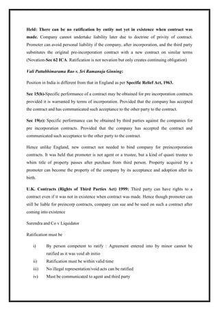 Held: There can be no ratification by entity not yet in existence when contract was
made. Company cannot undertake liability later due to doctrine of privity of contract.
Promoter can avoid personal liability if the company, after incorporation, and the third party
substitutes the original pre-incorporation contract with a new contract on similar terms
(Novation-Sec 62 ICA. Ratification is not novation but only creates continuing obligation)
Vali Pattabhimarama Rao v. Sri Ramanuja Ginning:
Position in India is different from that in England as per Specific Relief Act, 1963.
Sec 15(h)-Specific performance of a contract may be obtained for pre incorporation contracts
provided it is warranted by terms of incorporation. Provided that the company has accepted
the contract and has communicated such acceptance to the other party to the contract.
Sec 19(e): Specific performance can be obtained by third parties against the companies for
pre incorporation contracts. Provided that the company has accepted the contract and
communicated such acceptance to the other party to the contract.
Hence unlike England, new contract not needed to bind company for preincorporation
contracts. It was held that promoter is not agent or a trustee, but a kind of quasti trustee to
whim title of property passes after purchase from third person. Property acquired by a
promoter can become the property of the company by its acceptance and adoption after its
birth.
U.K. Contracts (Rights of Third Parties Act) 1999: Third party can have rights to a
contract even if it was not in existence when contract was made. Hence though promoter can
still be liable for preincorp contracts, company can sue and be sued on such a contract after
coming into existence
Surendra and Co v Liquidator
Ratification must be
i) By person competent to ratify : Agreement entered into by minor cannot be
ratified as it was void ab initio
ii) Ratification must be within valid time
iii) No illegal representation/void acts can be ratified
iv) Must be communicated to agent and third party
 