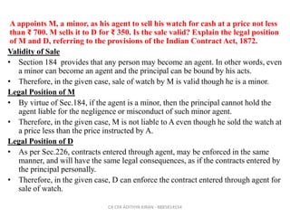 A appoints M, a minor, as his agent to sell his watch for cash at a price not less
than ₹ 700. M sells it to D for ₹ 350. Is the sale valid? Explain the legal position
of M and D, referring to the provisions of the Indian Contract Act, 1872.
Validity of Sale
• Section 184 provides that any person may become an agent. In other words, even
a minor can become an agent and the principal can be bound by his acts.
• Therefore, in the given case, sale of watch by M is valid though he is a minor.
Legal Position of M
• By virtue of Sec.184, if the agent is a minor, then the principal cannot hold the
agent liable for the negligence or misconduct of such minor agent.
• Therefore, in the given case, M is not liable to A even though he sold the watch at
a price less than the price instructed by A.
Legal Position of D
• As per Sec.226, contracts entered through agent, may be enforced in the same
manner, and will have the same legal consequences, as if the contracts entered by
the principal personally.
• Therefore, in the given case, D can enforce the contract entered through agent for
sale of watch.
CA CFA ADITHYA KIRAN - 8885814554
 