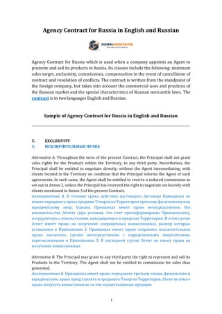 1
Agency Contract for Russia in English and Russian
Agency Contract for Russia which is used when a company appoints an Agent to
promote and sell its products in Russia. Its clauses include the following: minimum
sales target, exclusivity, commissions, compensation in the event of cancellation of
contract and resolution of conflicts. The contract is written from the standpoint of
the foreign company, but takes into account the commercial uses and practices of
the Russian market and the special characteristics of Russian mercantile laws. The
contract is in two languages English and Russian.
Sample of Agency Contract for Russia in English and Russian
--------------------------------------------------------------------------------------------------------------------
5. EXCLUSIVITY
5. ИСКЛЮЧИТЕЛЬНЫЕ ПРАВА
Alternative A. Throughout the term of the present Contract, the Principal shall not grant
sales rights for the Products within the Territory, to any third party. Nevertheless, the
Principal shall be entitled to negotiate directly, without the Agent intermediating, with
clients located in the Territory on condition that the Principal informs the Agent of such
agreements. In such cases, the Agent shall be entitled to receive a reduced commission as
set out in Annex 2, unless the Principal has reserved the right to negotiate exclusively with
clients mentioned in Annex 3 of the present Contract.
Альтернатива А. В течение срока действия настоящего Договора Принципал не
может передавать право продажи Товаров на Территории третьему физическому или
юридическому лицу. Однако, Принципал имеет право непосредственно, без
вмешательства Агента (при условии, что гент проинформирован Принципалом),
сотрудничать с покупателями, находящимися в пределах Территории. В этом случае
Агент имеет право на получение сокращенных комиссионных, размер которых
установлен в Приложении 2. Принципал имеет право сохранить исключительное
право заключать сделки непосредственно с определенными покупателями,
перечисленными в Приложении 3. В последнем случае Агент не имеет права на
получение комиссионных.
Alternative B. The Principal may grant to any third party the right to represent and sell its
Products in the Territory. The Agent shall not be entitled to commission for sales thus
generated.
Альтернатива Б. Принципал имеет право передавать третьим лицам, физическим и
юридическим, право представлять и продавать Товар на Территории. Агент не имеет
права получать комиссионные за эти осуществлённые продажи.
 
