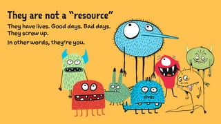 They are not a “resource”
They have lives. Good days. Bad days.
They screw up.
In other words, they’re you.
 