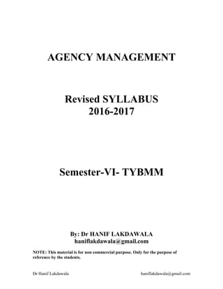 Dr Hanif Lakdawala haniflakdawala@gmail.com
AGENCY MANAGEMENT
Revised SYLLABUS
2016-2017
Semester-VI- TYBMM
By: Dr HANIF LAKDAWALA
haniflakdawala@gmail.com
NOTE: This material is for non commercial purpose. Only for the purpose of
reference by the students.
 