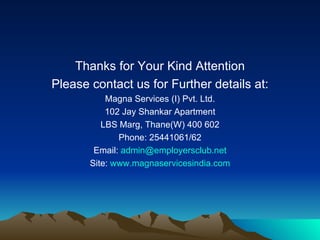 Thanks for Your Kind Attention Please contact us for Further details at: Magna Services (I) Pvt. Ltd. 102 Jay Shankar Apartment LBS Marg, Thane(W) 400 602 Phone: 25441061/62 Email:  [email_address] Site:  www.magnaservicesindia.com 