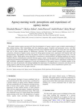 International Journal of Nursing Studies 40 (2003) 269–279
Agency-nursing work: perceptions and experiences of
agency nurses
Elizabeth Maniasa,
*, Robyn Aitkena
, Anita Peersonb
, Judith Parkera
, Kitty Wonga
a
School of Postgraduate Nursing, Faculty of Medicine, Dentistry and Health Sciences, The University of Melbourne, Level 1, 723
Swanston Street, Carlton Vic. 3053, Australia
b
Education Centre, The Prince Charles Hospital, Rode Road, Chermside Ql 4032, Australia
Received 21 March 2002; received in revised form 2 September 2002; accepted 26 September 2002
Abstract
This paper explores agency-nursing work from the perspective of agency nurses to gain in-depth understanding of
their clinical practice, their relationships with the employing agency, hospitals and permanent nurses, and their
professional status. For this study, individual interviews were conducted with ten agency nurses who were registered
with one of three nursing agencies in Melbourne, Australia. Five major themes emerged from interview data:
orientation, allocation of agency nurses, reasons for doing agency-nursing work, experiences with hospital staff, and
professionalism. The findings reveal that the primary reason for nurses engaging in agency-nursing work is for the
flexibility it offers. While agency nurses described a commitment to professionalism, the findings emphasise the need to
establish effective communication networks between agency nurses, nursing agencies and hospital institutions. Such
communication between stakeholders is important to facilitate discussion of issues such as appropriate notification of
shift availability, appropriate assignment of work and recognition of the agency nurse as a valuable member of the
health care team. In particular, the findings highlight the importance of comprehensive orientation and education for
agency nurses to shift the focus of their daily work from task completion to more comprehensive patient care.
r 2003 Elsevier Science Ltd. All rights reserved.
Keywords: Agency-nursing work; Agency nurses; Nursing agencies; Work experiences; Work perceptions
1. Introduction
The perennial shortage of nurses combined with an
increased demand for their services have contributed to
a greater reliance on agency nurses. Despite continued
use and considerable cost of temporary nursing services,
little is known about agency nurses’ perceptions and
experiences of their clinical practice, of their relation-
ships with the employing agency, hospitals and perma-
nent nurses, and of their professional status. This study
was conducted as part of a larger project that examined
agency-nursing work from the perspectives of agency
nurses, agency nurse providers, hospital nursing
managers and senior clinical nurses, in Melbourne,
Australia. This paper reports on the first component of
the project; which specifically sought information from
agency nurses about their experiences and perceptions of
working on a casual contracted basis in acute care
hospitals.
2. Literature review
For this study, agency nurses are defined as those who
‘‘have their working life organised by a private
contractor, known generally as an agency, to carry out
work within any number of hospitals within any one
working week’’ (Bates, 1998, p. 140). Agency-nursing
work refers to the nursing services provided by agency
*Corresponding author. Tel.: +613-8344-0778.
E-mail address: emanias@unimelb.edu.au (E. Manias).
0020-7489/03/$ - see front matter r 2003 Elsevier Science Ltd. All rights reserved.
PII: S 0 0 2 0 - 7 4 8 9 ( 0 2 ) 0 0 0 8 5 - 8
 