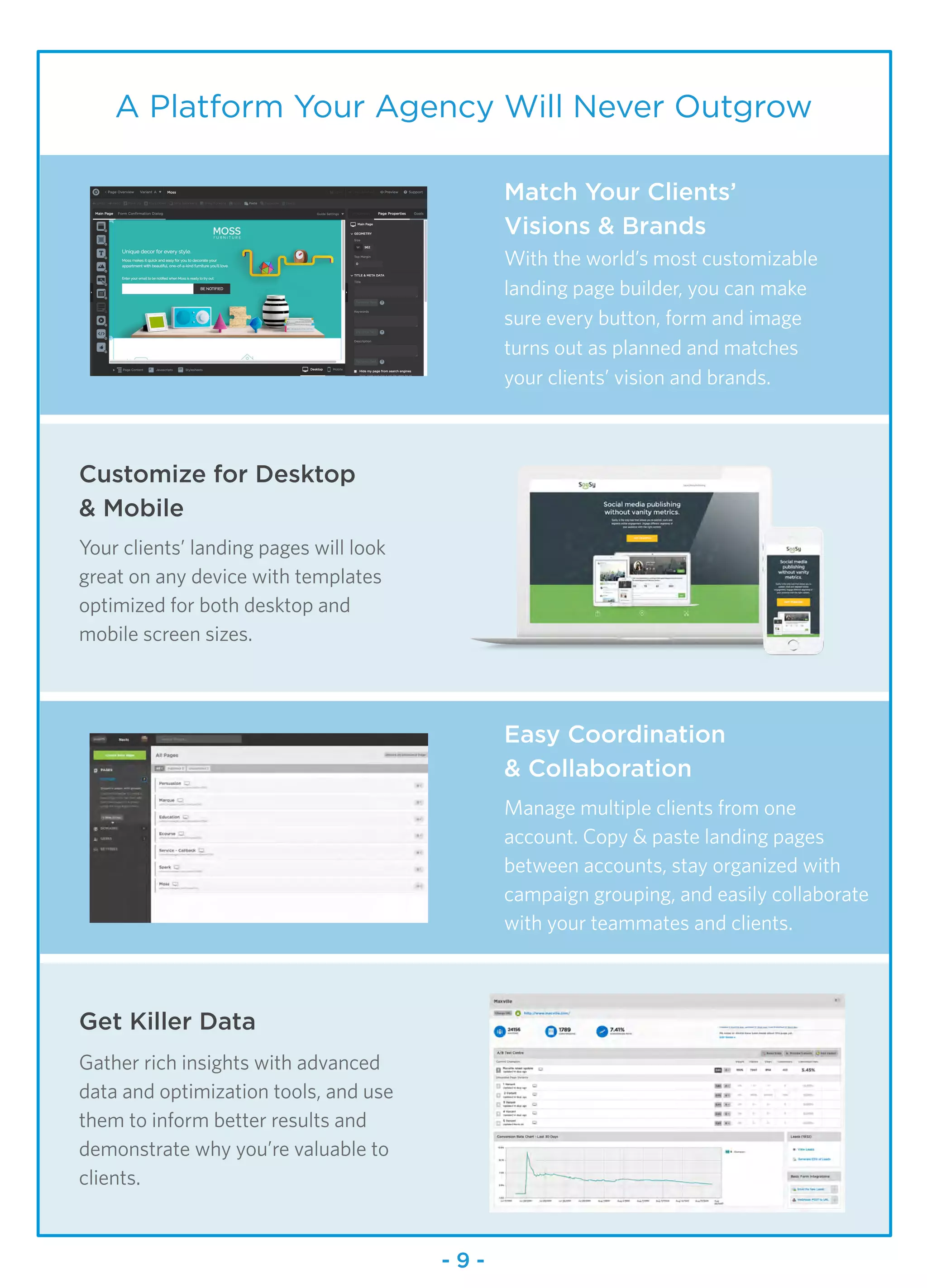 9
A Platform Your Agency Will Never Outgrow
Match Your Clients’
Visions & Brands
With the world’s most customizable
landing page builder, you can make
sure every button, form and image
turns out as planned and matches
your clients’ vision and brands.
Easy Coordination
& Collaboration
Manage multiple clients from one
account. Copy & paste landing pages
between accounts, stay organized with
campaign grouping, and easily collaborate
with your teammates and clients.
Customize for Desktop
& Mobile
Your clients’ landing pages will look
great on any device with templates
optimized for both desktop and
mobile screen sizes.
Get Killer Data
Gather rich insights with advanced
data and optimization tools, and use
them to inform better results and
demonstrate why you’re valuable to
clients.
- 9 -
 