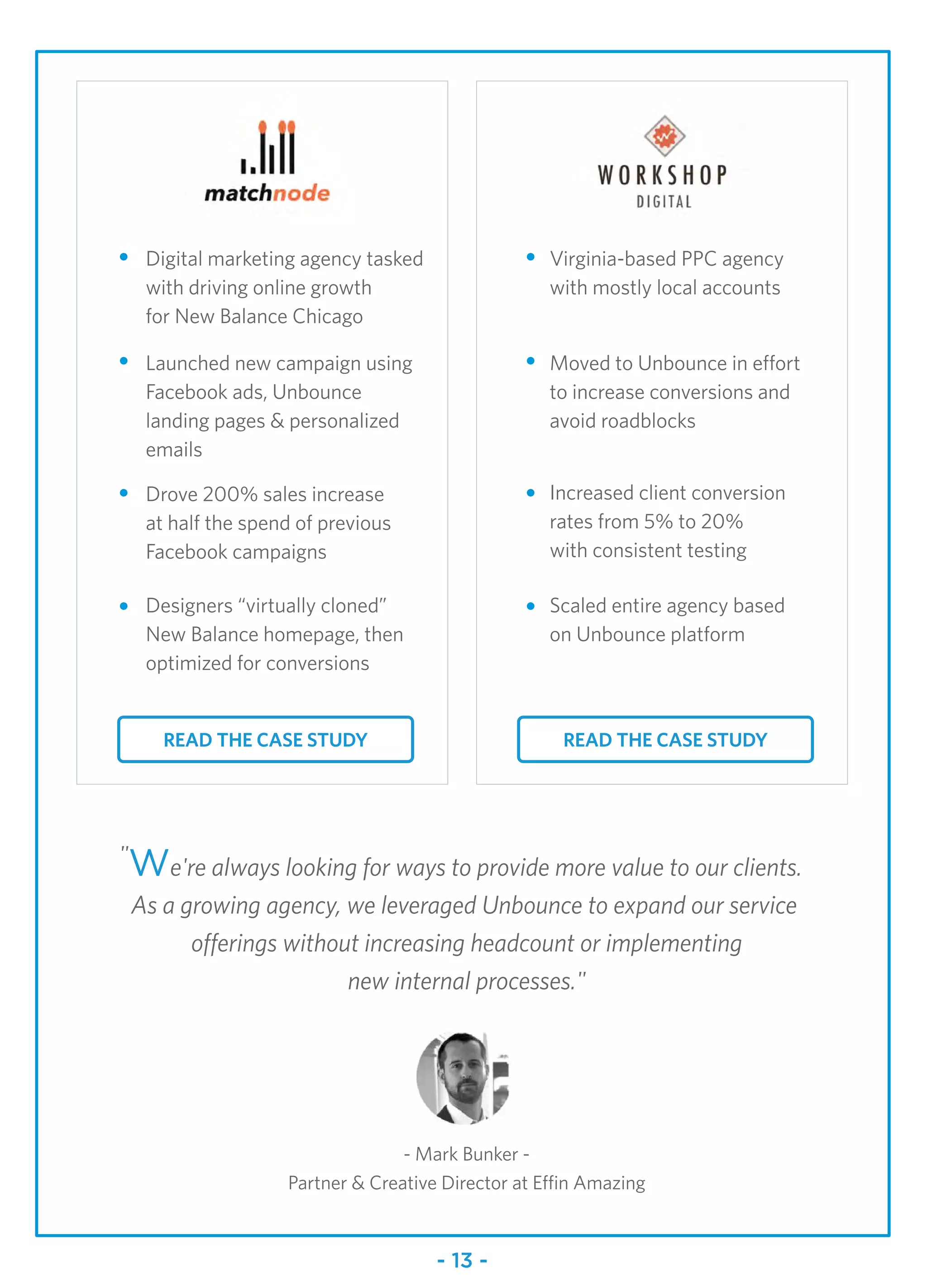 Digital marketing agency tasked
with driving online growth
for New Balance Chicago
Launched new campaign using
Facebook ads, Unbounce
landing pages & personalized
emails
"We're always looking for ways to provide more value to our clients.
As a growing agency, we leveraged Unbounce to expand our service
offerings without increasing headcount or implementing
new internal processes."
- Mark Bunker -
Partner & Creative Director at Effin Amazing
READ THE CASE STUDY
Drove 200% sales increase
at half the spend of previous
Facebook campaigns
Designers “virtually cloned”
New Balance homepage, then
optimized for conversions
Virginia-based PPC agency
with mostly local accounts
Moved to Unbounce in effort
to increase conversions and
avoid roadblocks
Increased client conversion
rates from 5% to 20%
with consistent testing
Scaled entire agency based
on Unbounce platform
- 13 -
READ THE CASE STUDY
 