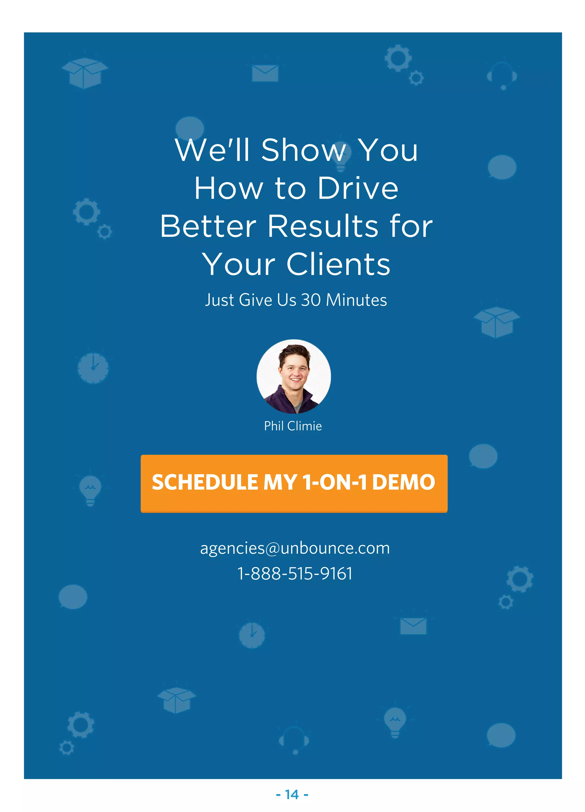 We'll Show You
How to Drive
Better Results for
Your Clients
Just Give Us 30 Minutes
agencies@unbounce.com
1-888-515-9161
Phil Climie
SCHEDULE MY 1-ON-1 DEMO
- 14 -
 