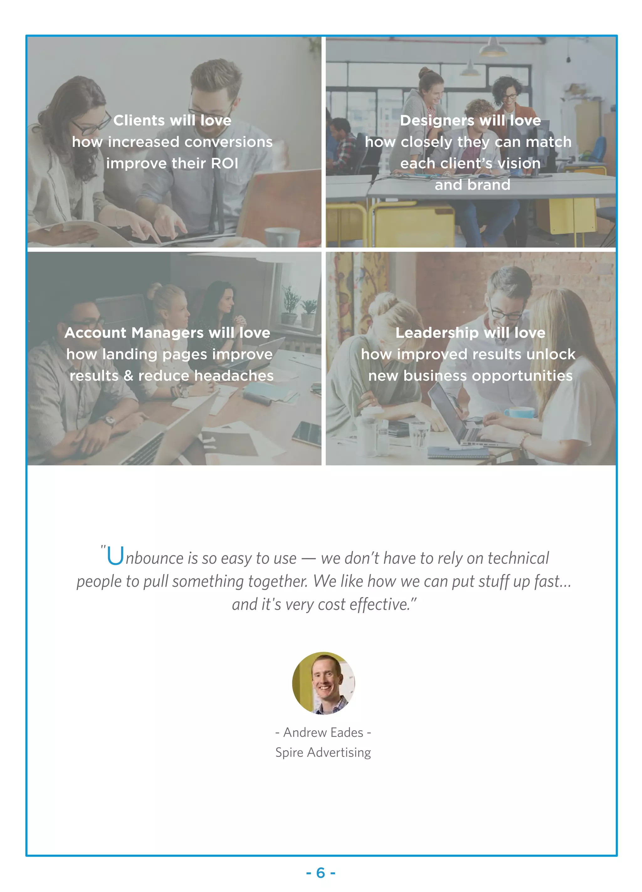"
Unbounce is so easy to use — we don’t have to rely on technical
people to pull something together. We like how we can put stuff up fast…
and it's very cost effective.”
- Andrew Eades -
Spire Advertising
Clients will love
how increased conversions
improve their ROI
Designers will love
how closely they can match
each client’s vision
and brand
Account Managers will love
how landing pages improve
results & reduce headaches
Leadership will love
how improved results unlock
new business opportunities
- 6 -
 