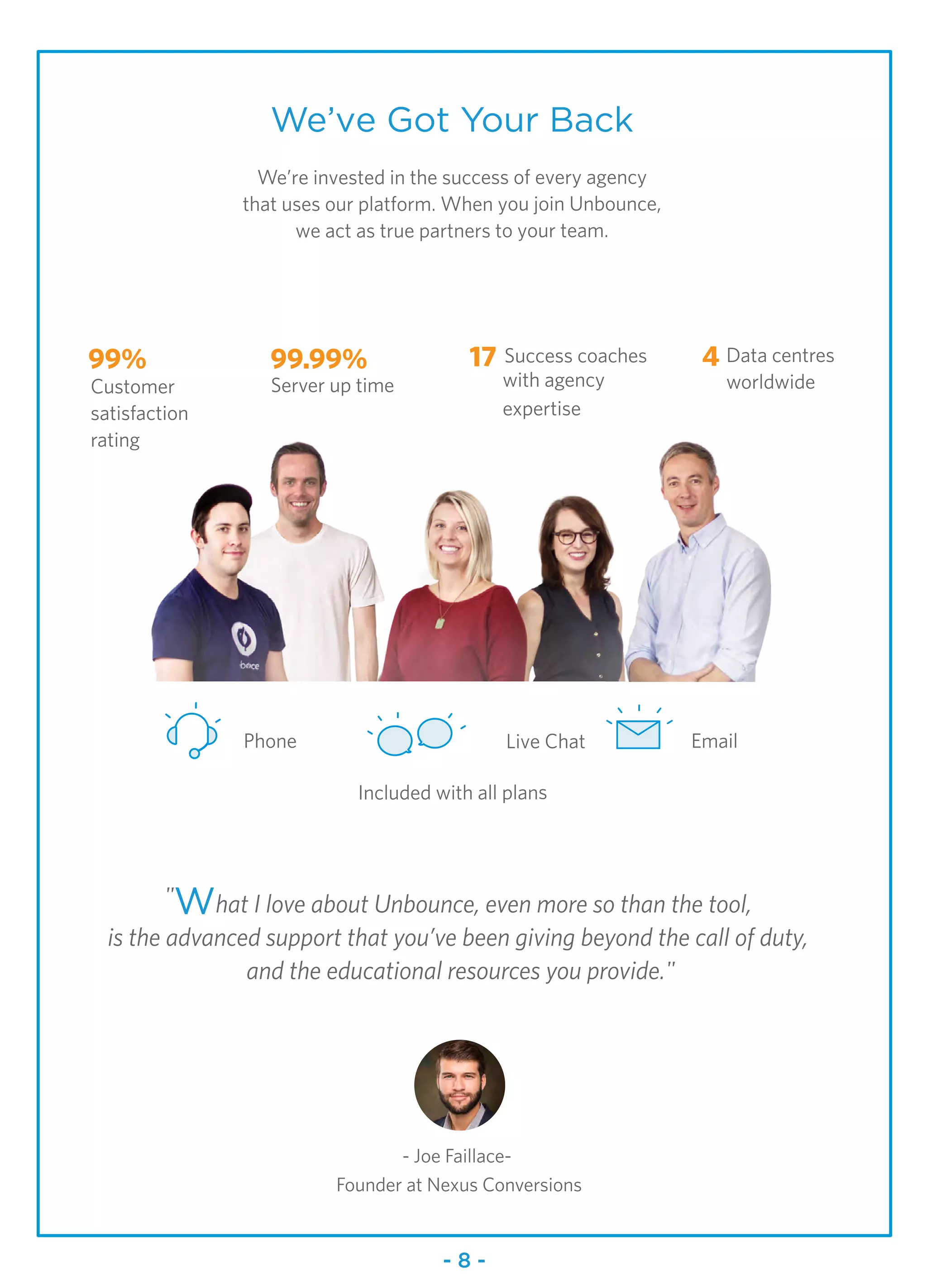 99%
Customer
satisfaction
rating
Phone Email
99.99% 17 Success coaches
with agency
expertise
4 Data centres
worldwide
Live Chat
Included with all plans
We’ve Got Your Back
We’re invested in the success of every agency
that uses our platform. When you join Unbounce,
we act as true partners to your team.
"What I love about Unbounce, even more so than the tool,
is the advanced support that you’ve been giving beyond the call of duty,
and the educational resources you provide."
- Joe Faillace-
Founder at Nexus Conversions
Server up time
- 8 -
 