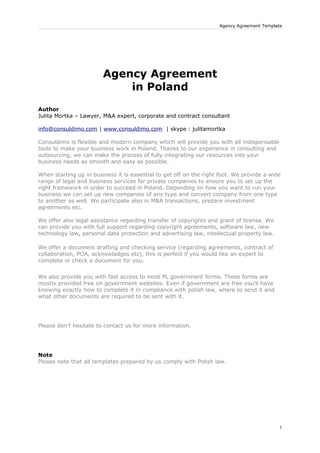 Agency Agreement Template




                        Agency Agreement
                            in Poland
Author
Julita Mortka – Lawyer, M&A expert, corporate and contract consultant

info@consuldimo.com | www.consuldimo.com | skype : julitamortka

Consuldimo is flexible and modern company which will provide you with all indispensable
tools to make your business work in Poland. Thanks to our experience in consulting and
outsourcing, we can make the process of fully integrating our resources into your
business needs as smooth and easy as possible.

When starting up in business it is essential to get off on the right foot. We provide a wide
range of legal and business services for private companies to ensure you to set up the
right framework in order to succeed in Poland. Depending on how you want to run your
business we can set up new companies of any type and convert company from one type
to another as well. We participate also in M&A transactions, prepare investment
agreements etc.

We offer also legal assistance regarding transfer of copyrights and grant of license. We
can provide you with full support regarding copyright agreements, software law, new
technology law, personal data protection and advertising law, intellectual property law.

We offer a document drafting and checking service (regarding agreements, contract of
collaboration, POA, acknowladges etc), this is perfect if you would like an expert to
complete or check a document for you.


We also provide you with fast access to most PL government forms. These forms are
mostly provided free on government websites. Even if government are free you'll have
knowing exactly how to complete it in compliance with polish law, where to send it and
what other documents are required to be sent with it.




Please don't hesitate to contact us for more information.




Note
Please note that all templates prepared by us comply with Polish law.




                                                                                            1
 