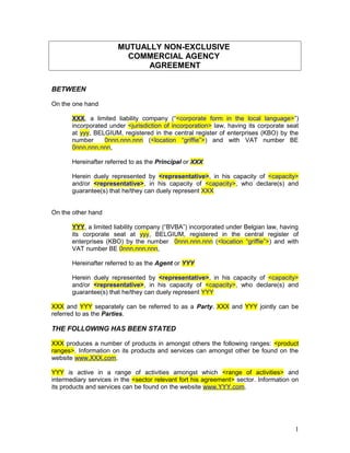 Copyright:
@TommyVandepitte
MUTUALLY NON-EXCLUSIVE
COMMERCIAL AGENCY
AGREEMENT
BETWEEN
On the one hand
XXX, a limited liability company (“<corporate form in the local language>”)
incorporated under <jurisdiction of incorporation> law, having its corporate seat
at yyy, BELGIUM, registered in the central register of enterprises (KBO) by the
number 0nnn.nnn.nnn (<location “griffie”>) and with VAT number BE
0nnn.nnn.nnn,
Hereinafter referred to as the Principal or XXX
Herein duely represented by <representative>, in his capacity of <capacity>
and/or <representative>, in his capacity of <capacity>, who declare(s) and
guarantee(s) that he/they can duely represent XXX
On the other hand
YYY, a limited liability company (“BVBA”) incorporated under Belgian law, having
its corporate seat at yyy, BELGIUM, registered in the central register of
enterprises (KBO) by the number 0nnn.nnn.nnn (<location “griffie”>) and with
VAT number BE 0nnn.nnn.nnn,
Hereinafter referred to as the Agent or YYY
Herein duely represented by <representative>, in his capacity of <capacity>
and/or <representative>, in his capacity of <capacity>, who declare(s) and
guarantee(s) that he/they can duely represent YYY
XXX and YYY separately can be referred to as a Party. XXX and YYY jointly can be
referred to as the Parties.
THE FOLLOWING HAS BEEN STATED
XXX produces a number of products in amongst others the following ranges: <product
ranges>. Information on its products and services can amongst other be found on the
website www.XXX.com.
YYY is active in a range of activities amongst which <range of activities> and
intermediary services in the <sector relevant fort his agreement> sector. Information on
its products and services can be found on the website www.YYY.com.
Copyright: @TommyVandepitte 1
Copyright: @TommyVandepitte
 