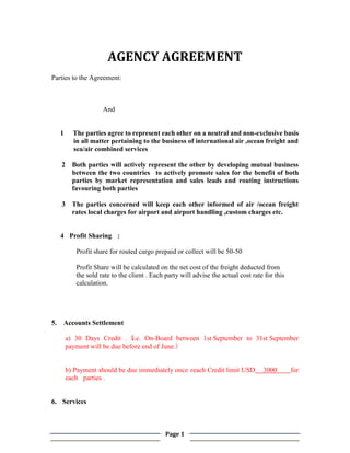 Page 1
AGENCY AGREEMENT
Parties to the Agreement:
And
1 The parties agree to represent each other on a neutral and non-exclusive basis
in all matter pertaining to the business of international air ,ocean freight and
sea/air combined services
2 Both parties will actively represent the other by developing mutual business
between the two countries to actively promote sales for the benefit of both
parties by market representation and sales leads and routing instructions
favouring both parties
3 The parties concerned will keep each other informed of air /ocean freight
rates local charges for airport and airport handling ,custom charges etc.
4 Profit Sharing :
Profit share for routed cargo prepaid or collect will be 50-50
Profit Share will be calculated on the net cost of the freight deducted from
the sold rate to the client . Each party will advise the actual cost rate for this
calculation.
5. Accounts Settlement
a) 30 Days Credit .（
i.e. On-Board between 1st September to 31st September
payment will be due before end of June.）
b) Payment should be due immediately once reach Credit limit USD 3000 for
each parties .
6. Services
 