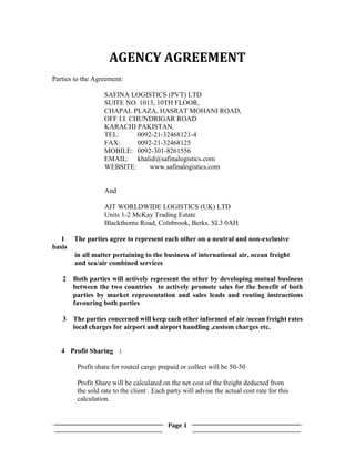 Page 1
AGENCY AGREEMENT
Parties to the Agreement:
SAFINA LOGISTICS (PVT) LTD
SUITE NO. 1013, 10TH FLOOR,
CHAPAL PLAZA, HASRAT MOHANI ROAD,
OFF I.I. CHUNDRIGAR ROAD
KARACHI PAKISTAN.
TEL: 0092-21-32468121-4
FAX: 0092-21-32468125
MOBILE: 0092-301-8261556
EMAIL: khalid@safinalogistics.com
WEBSITE: www.safinalogistics.com
And
AIT WORLDWIDE LOGISTICS (UK) LTD
Units 1-2 McKay Trading Estate
Blackthorne Road, Colnbrook, Berks. SL3 0AH
1 The parties agree to represent each other on a neutral and non-exclusive
basis
in all matter pertaining to the business of international air, ocean freight
and sea/air combined services
2 Both parties will actively represent the other by developing mutual business
between the two countries to actively promote sales for the benefit of both
parties by market representation and sales leads and routing instructions
favouring both parties
3 The parties concerned will keep each other informed of air /ocean freight rates
local charges for airport and airport handling ,custom charges etc.
4 Profit Sharing :
Profit share for routed cargo prepaid or collect will be 50-50
Profit Share will be calculated on the net cost of the freight deducted from
the sold rate to the client . Each party will advise the actual cost rate for this
calculation.
 