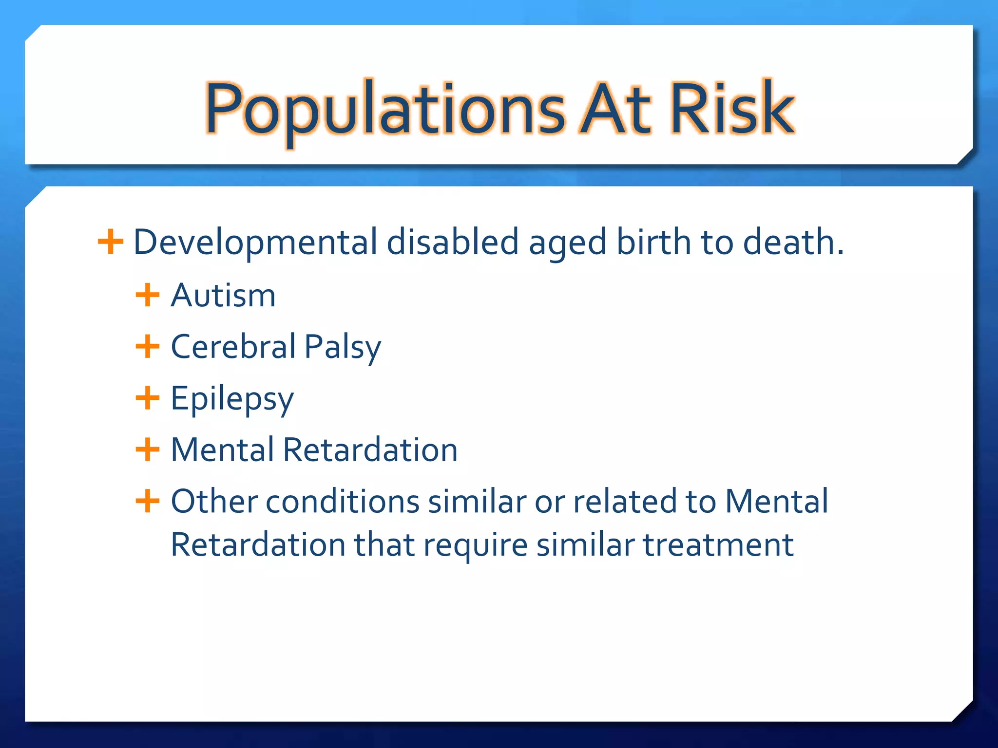 Populations At Risk
 Developmental disabled aged birth to death.
   Autism
   Cerebral Palsy
   Epilepsy
   Mental Retardation
   Other conditions similar or related to Mental
    Retardation that require similar treatment
 