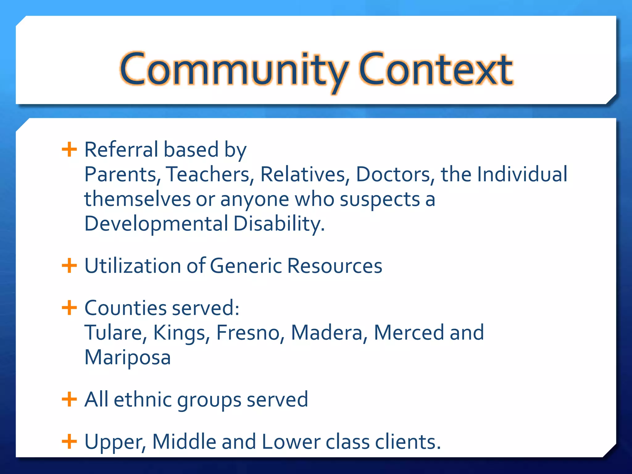 Community Context
 Referral based by
  Parents, Teachers, Relatives, Doctors, the Individual
  themselves or anyone who suspects a
  Developmental Disability.
 Utilization of Generic Resources

 Counties served:
  Tulare, Kings, Fresno, Madera, Merced and
  Mariposa
 All ethnic groups served

 Upper, Middle and Lower class clients.
 