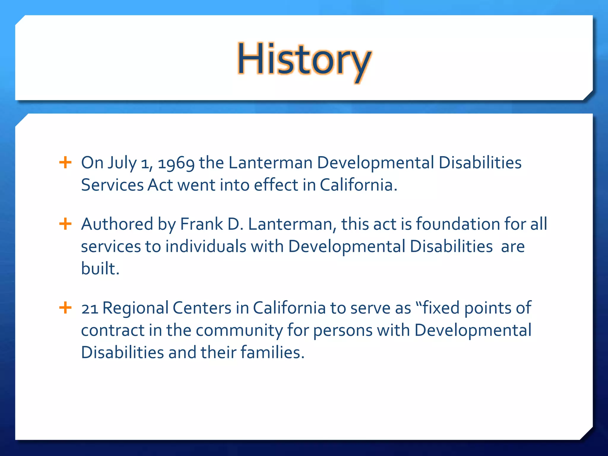 History

 On July 1, 1969 the Lanterman Developmental Disabilities
   Services Act went into effect in California.

 Authored by Frank D. Lanterman, this act is foundation for all
   services to individuals with Developmental Disabilities are
   built.

 21 Regional Centers in California to serve as “fixed points of
   contract in the community for persons with Developmental
   Disabilities and their families.
 