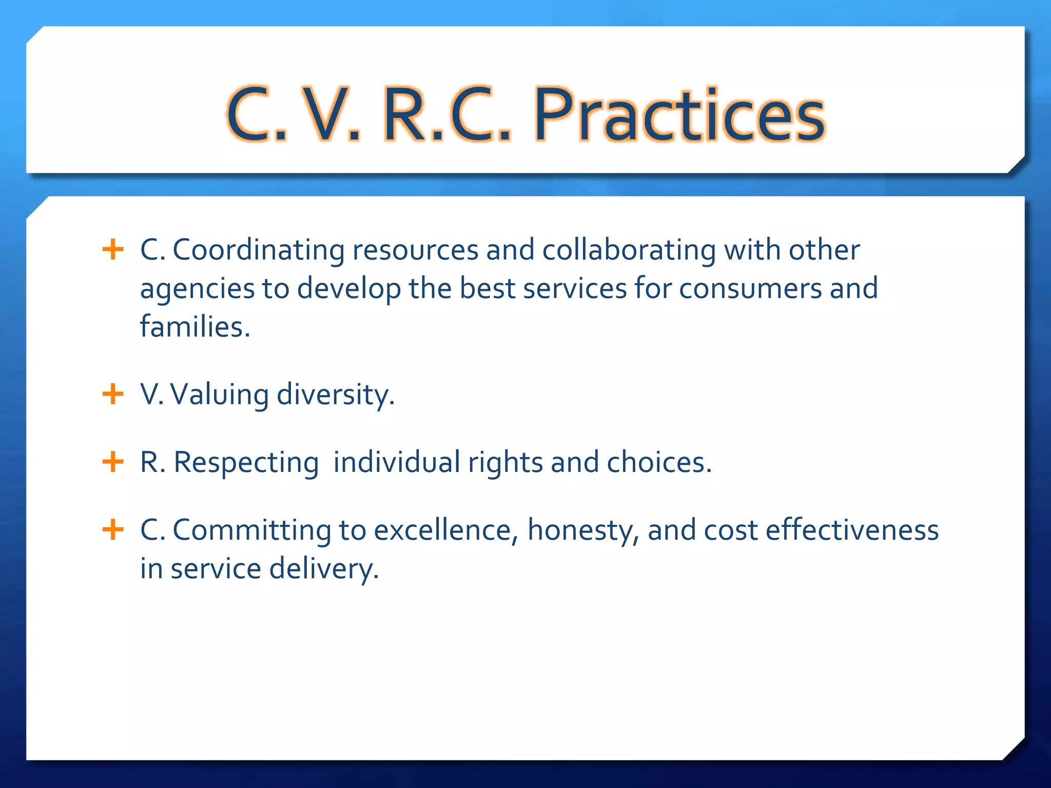 C. V. R.C. Practices
 C. Coordinating resources and collaborating with other
   agencies to develop the best services for consumers and
   families.

 V. Valuing diversity.

 R. Respecting individual rights and choices.

 C. Committing to excellence, honesty, and cost effectiveness
   in service delivery.
 