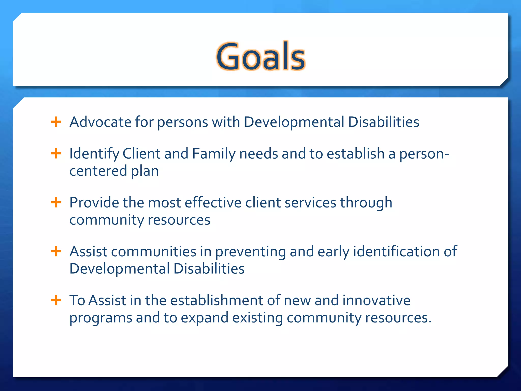 Goals
 Advocate for persons with Developmental Disabilities

 Identify Client and Family needs and to establish a person-
  centered plan
 Provide the most effective client services through
  community resources
 Assist communities in preventing and early identification of
  Developmental Disabilities
 To Assist in the establishment of new and innovative
  programs and to expand existing community resources.
 