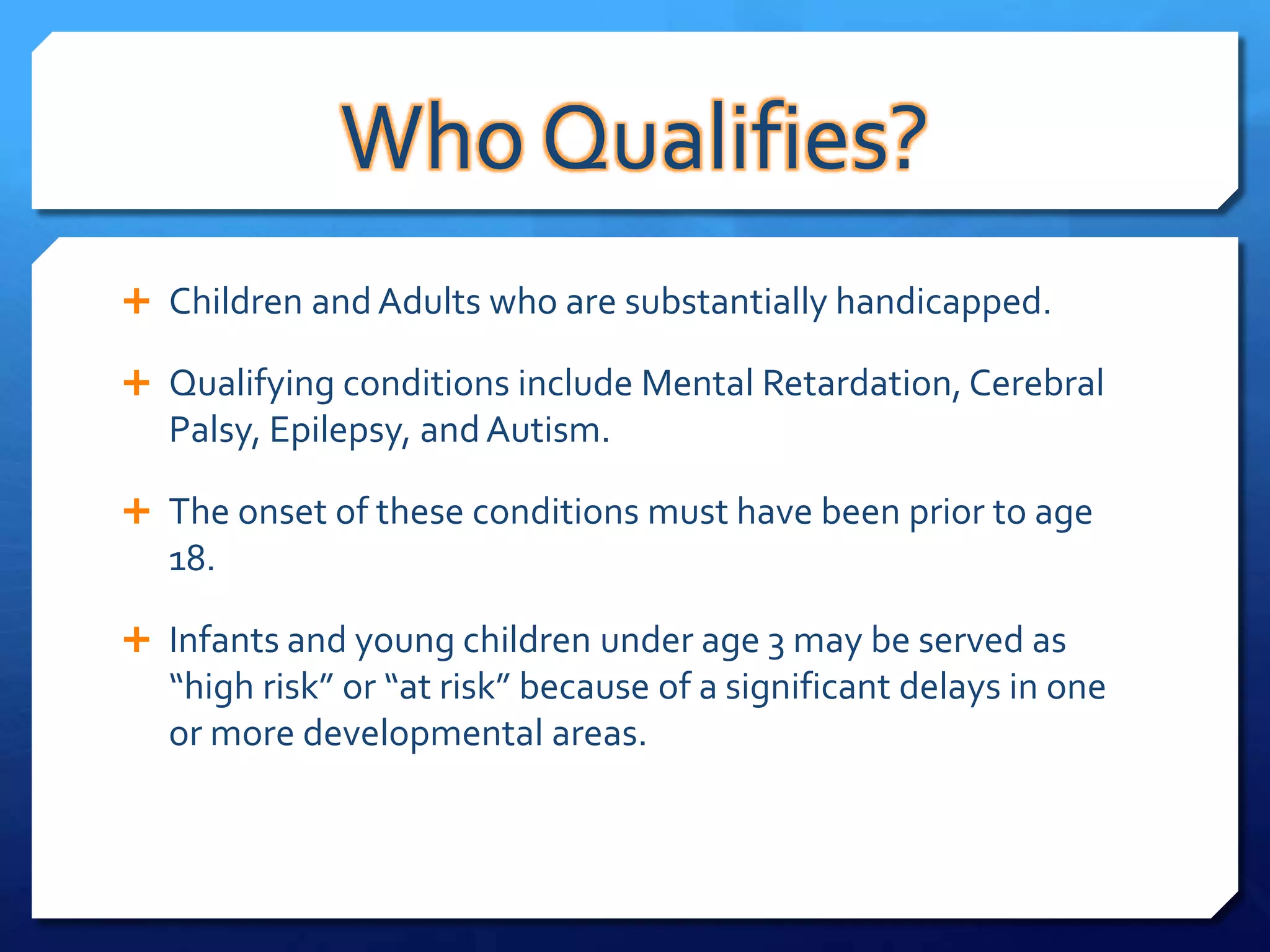 Who Qualifies?
 Children and Adults who are substantially handicapped.

 Qualifying conditions include Mental Retardation, Cerebral
  Palsy, Epilepsy, and Autism.

 The onset of these conditions must have been prior to age
  18.

 Infants and young children under age 3 may be served as
  “high risk” or “at risk” because of a significant delays in one
  or more developmental areas.
 