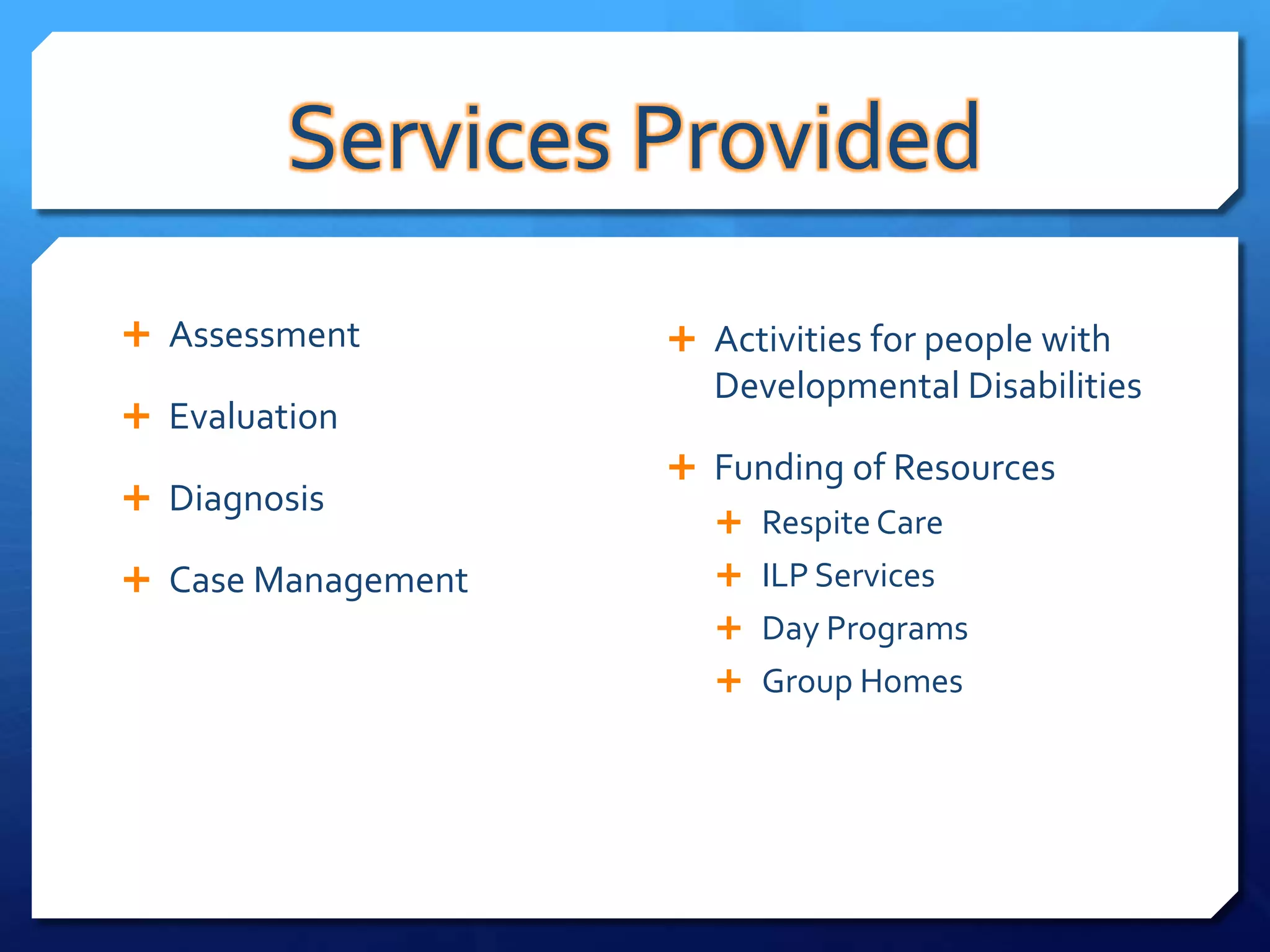 Services Provided
 Assessment         Activities for people with
                      Developmental Disabilities
 Evaluation
                     Funding of Resources
 Diagnosis
                        Respite Care
 Case Management       ILP Services
                        Day Programs
                        Group Homes
 