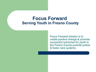 Focus Forward
Serving Youth in Fresno County
Focus Forward mission is to
create positive change & promote
successful outcomes for youth in
the Fresno County juvenile justice
& foster care systems.
 