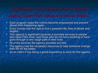 Significance of this Agency in Terms of SocialSignificance of this Agency in Terms of Social
Justice, Social Work Values and Human Rights.Justice, Social Work Values and Human Rights.
 Each program helps the victims become empowered and preventEach program helps the victims become empowered and prevent
abuse from happening again.abuse from happening again.
 Every human has the right to live a peaceful life, free of abuse andEvery human has the right to live a peaceful life, free of abuse and
neglect.neglect.
 This agency is significant because it provides services to peopleThis agency is significant because it provides services to people
who need it the most, and those who do not have anything or havewho need it the most, and those who do not have anything or have
gone through a very rough path in their lives.gone through a very rough path in their lives.
 All of the services the agency provides are free.All of the services the agency provides are free.
 The agency has the necessary resources to help someone changeThe agency has the necessary resources to help someone change
their life for the better.their life for the better.
 As an intern it has being a great experience to work for this agency.As an intern it has being a great experience to work for this agency.
 
