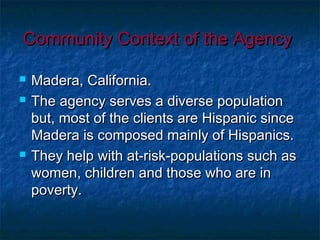 Community Context of the AgencyCommunity Context of the Agency
 Madera, California.Madera, California.
 The agency serves a diverse populationThe agency serves a diverse population
but, most of the clients are Hispanic sincebut, most of the clients are Hispanic since
Madera is composed mainly of Hispanics.Madera is composed mainly of Hispanics.
 They help with at-risk-populations such asThey help with at-risk-populations such as
women, children and those who are inwomen, children and those who are in
poverty.poverty.
 