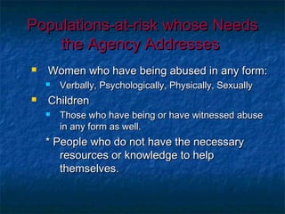 Populations-at-risk whose NeedsPopulations-at-risk whose Needs
the Agency Addressesthe Agency Addresses
 Women who have being abused in any form:Women who have being abused in any form:
 Verbally, Psychologically, Physically, SexuallyVerbally, Psychologically, Physically, Sexually
 ChildrenChildren
 Those who have being or have witnessed abuseThose who have being or have witnessed abuse
in any form as well.in any form as well.
* People who do not have the necessary* People who do not have the necessary
resources or knowledge to helpresources or knowledge to help
themselves.themselves.
 