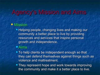 Agency’s Mission and AimsAgency’s Mission and Aims
 MissionMission
 Helping people, changing lives and making ourHelping people, changing lives and making our
community a better place to live by providingcommunity a better place to live by providing
resources and services that inspire personalresources and services that inspire personal
growth and independence.growth and independence.
 AimsAims
 To help clients be independent enough so thatTo help clients be independent enough so that
they can defend themselves against things such asthey can defend themselves against things such as
violence and maltreatment.violence and maltreatment.
 They represent hope and work towards improvingThey represent hope and work towards improving
the community and make it a better place to live.the community and make it a better place to live.
 