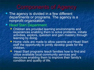 Components of AgencyComponents of Agency
 The agency is divided in a few different
departments or programs. The agency is a
nonprofit organization.
 Head Start Department
 Children are provided learning environments and
experiences enabling them to solve problems, initiate
activities, explore, question and gain mastery through
learning by doing.
 Home visits are made to allow parents and Head Start
staff the opportunity to jointly develop goals for the
children.
 Head Start programs teach families how to find and
utilize available local community services and
resources enabling them to improve their family's
condition and quality of life.
 