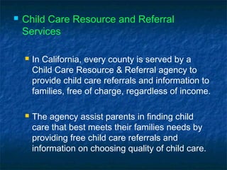  Child Care Resource and Referral
Services
 In California, every county is served by a
Child Care Resource & Referral agency to
provide child care referrals and information to
families, free of charge, regardless of income.
 The agency assist parents in finding child
care that best meets their families needs by
providing free child care referrals and
information on choosing quality of child care.
 